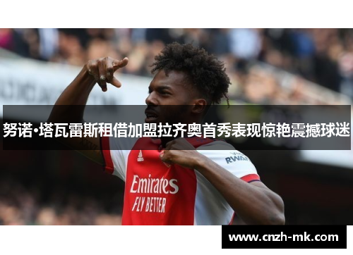 努诺·塔瓦雷斯租借加盟拉齐奥首秀表现惊艳震撼球迷 努诺·塔瓦雷斯租借加盟拉齐奥首秀表现惊艳震撼球迷