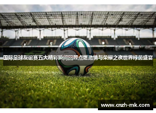 国际足球友谊赛五大精彩瞬间回顾点燃激情与荣耀之夜世界绿茵盛宴 国际足球友谊赛五大精彩瞬间回顾点燃激情与荣耀之夜世界绿茵盛宴