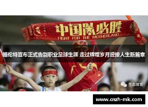 略伦特宣布正式告别职业足球生涯 走过辉煌岁月迎接人生新篇章 略伦特宣布正式告别职业足球生涯 走过辉煌岁月迎接人生新篇章