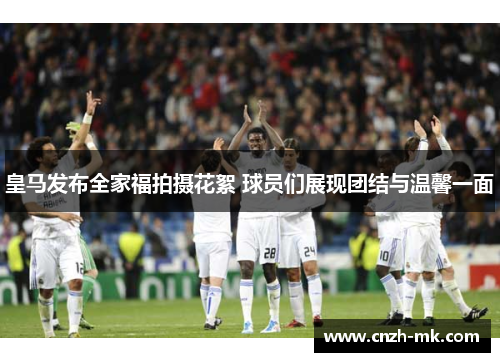 皇马发布全家福拍摄花絮 球员们展现团结与温馨一面 皇马发布全家福拍摄花絮 球员们展现团结与温馨一面